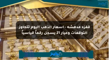 قفزة مدهشة – أسعار الذهب اليوم تتجاوز التوقعات وعيار 21 يسجل رقماً قياسياً